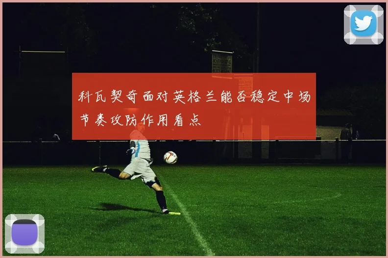 科瓦契奇面对英格兰能否稳定中场节奏攻防作用看点