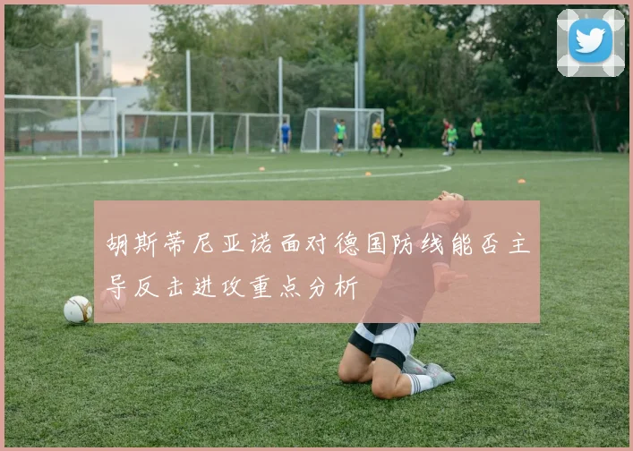 胡斯蒂尼亚诺面对德国防线能否主导反击进攻重点分析