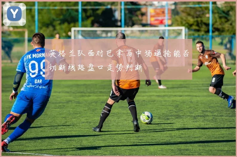 英格兰队面对巴拿马中场逼抢能否切断线路盘口走势判断