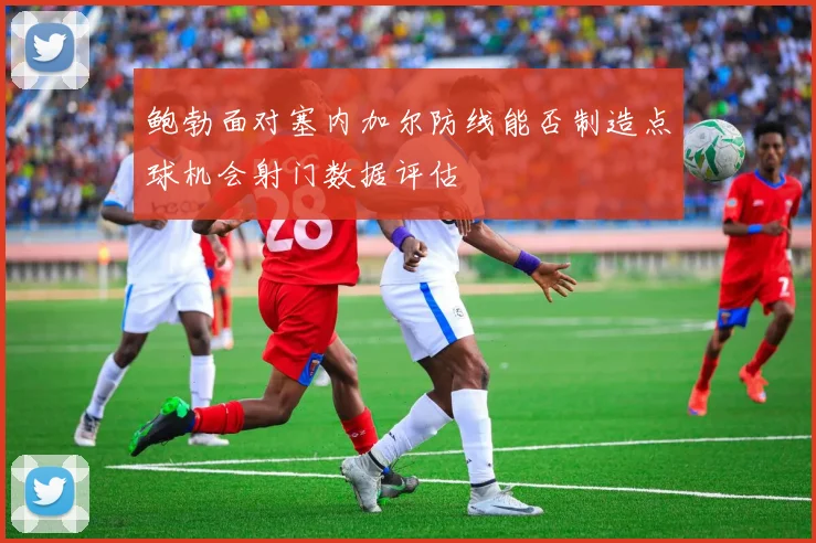 鲍勃面对塞内加尔防线能否制造点球机会射门数据评估