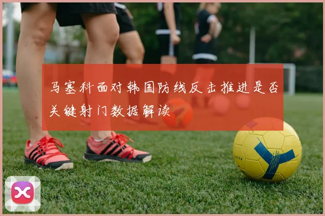 马塞科面对韩国防线反击推进是否关键射门数据解读