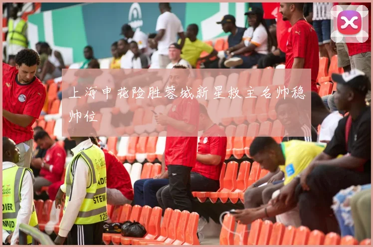 上海申花险胜蓉城新星救主名帅稳帅位