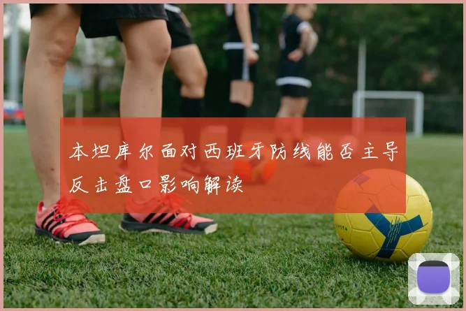 本坦库尔面对西班牙防线能否主导反击盘口影响解读