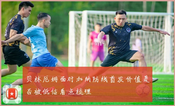 贝林厄姆面对加纳防线首发价值是否被低估看点梳理