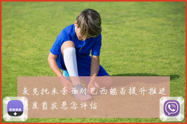 麦克托米奈面对巴西能否提升推进速度首发悬念评估