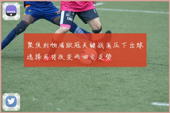 聚焦利物浦欧冠关键战高压下出球选择或将改变两回合走势