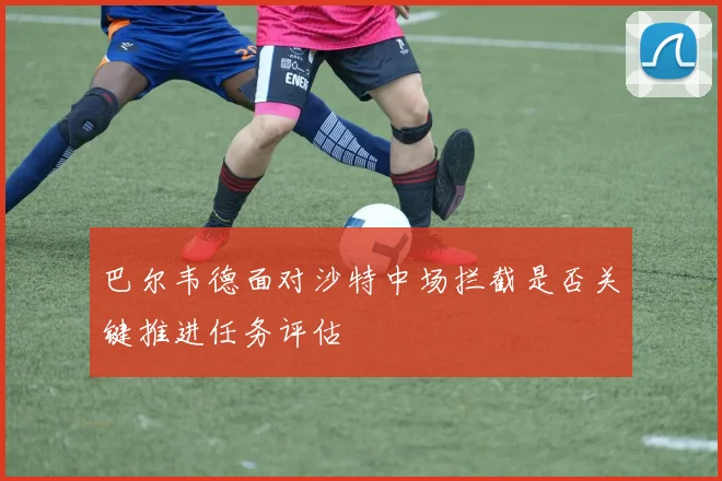 巴尔韦德面对沙特中场拦截是否关键推进任务评估
