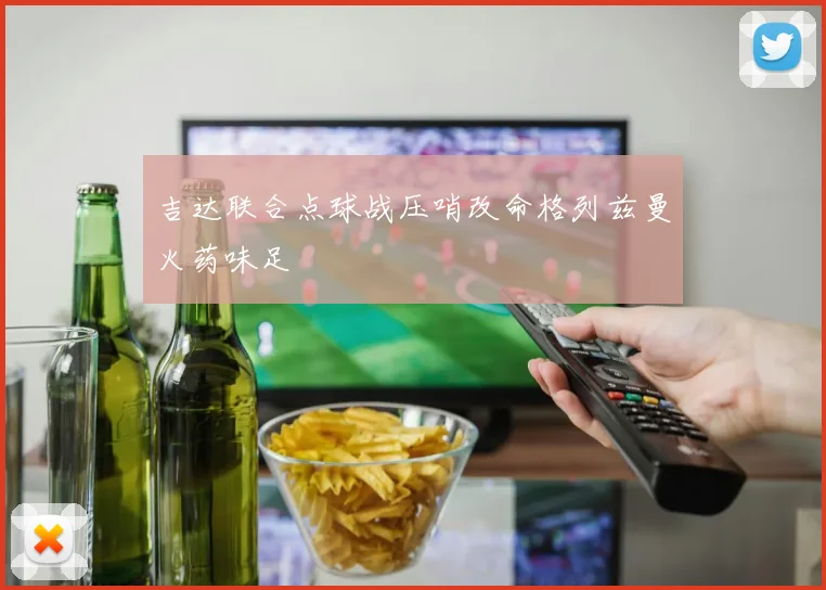吉达联合点球战压哨改命格列兹曼火药味足
