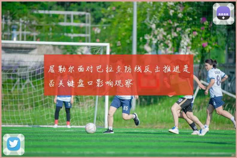 居勒尔面对巴拉圭防线反击推进是否关键盘口影响观察