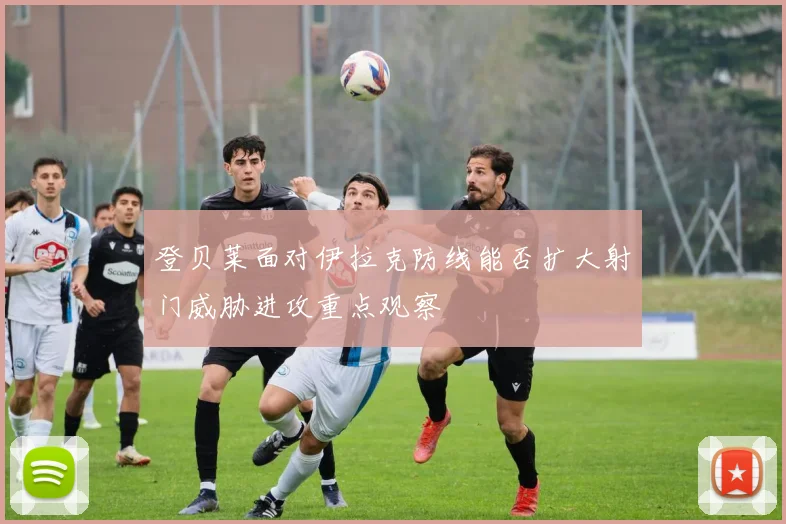 登贝莱面对伊拉克防线能否扩大射门威胁进攻重点观察