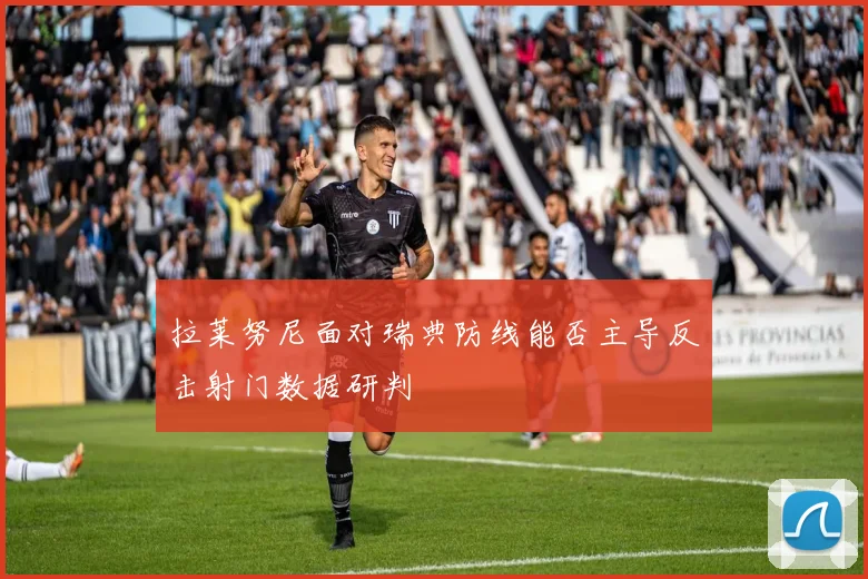拉莱努尼面对瑞典防线能否主导反击射门数据研判