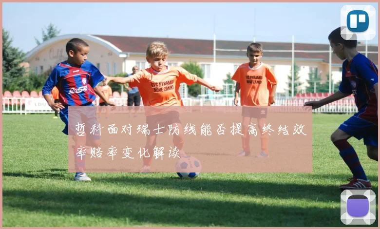 哲科面对瑞士防线能否提高终结效率赔率变化解读