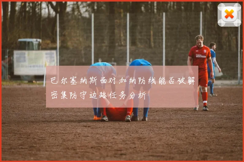 巴尔塞纳斯面对加纳防线能否破解密集防守边路任务分析