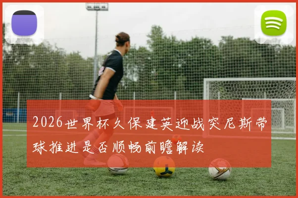 2026世界杯久保建英迎战突尼斯带球推进是否顺畅前瞻解读