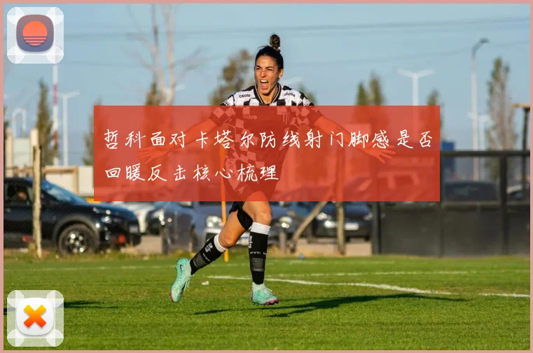 哲科面对卡塔尔防线射门脚感是否回暖反击核心梳理