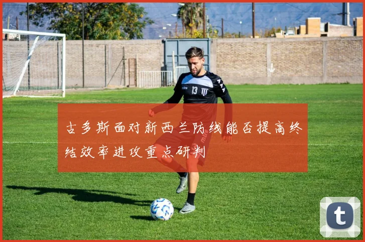 古多斯面对新西兰防线能否提高终结效率进攻重点研判
