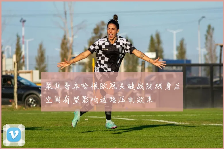 聚焦哥本哈根欧冠关键战防线身后空间有望影响边路压制效果