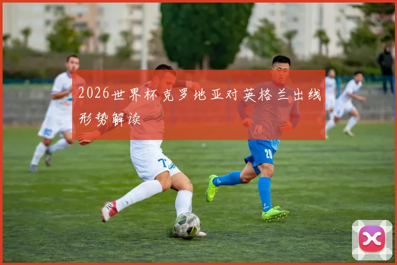 2026世界杯克罗地亚对英格兰出线形势解读