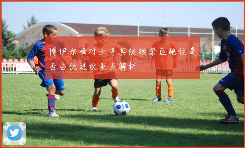 博伊尔面对土耳其防线禁区跑位是否占优进攻重点解析