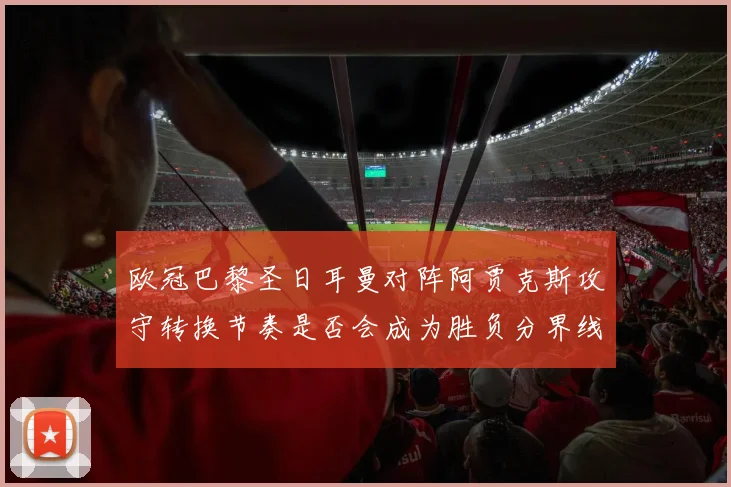 欧冠巴黎圣日耳曼对阵阿贾克斯攻守转换节奏是否会成为胜负分界线