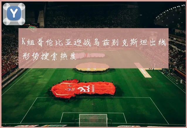 K组哥伦比亚迎战乌兹别克斯坦出线形势搜索热度