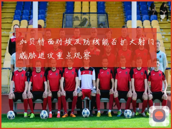 加贝特面对埃及防线能否扩大射门威胁进攻重点观察
