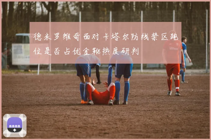 德米罗维奇面对卡塔尔防线禁区跑位是否占优金靴热度研判