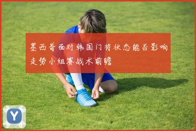 墨西哥面对韩国门将状态能否影响走势小组赛战术前瞻