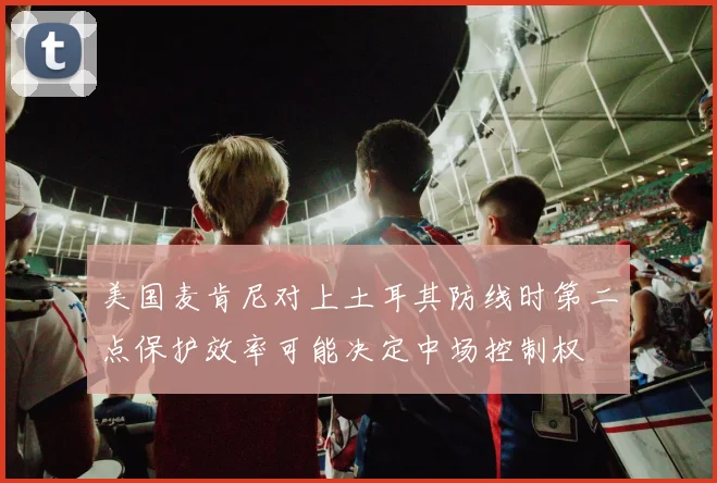 美国麦肯尼对上土耳其防线时第二点保护效率可能决定中场控制权