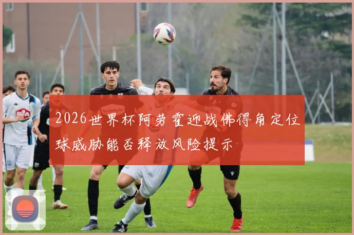 2026世界杯阿劳霍迎战佛得角定位球威胁能否释放风险提示
