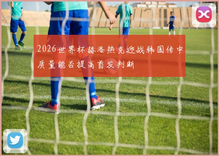 2026世界杯赫洛热克迎战韩国传中质量能否提高首发判断