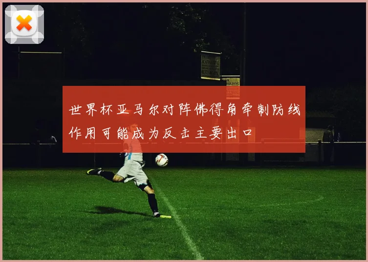 世界杯亚马尔对阵佛得角牵制防线作用可能成为反击主要出口