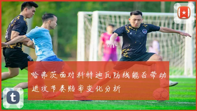 哈弗茨面对科特迪瓦防线能否带动进攻节奏赔率变化分析
