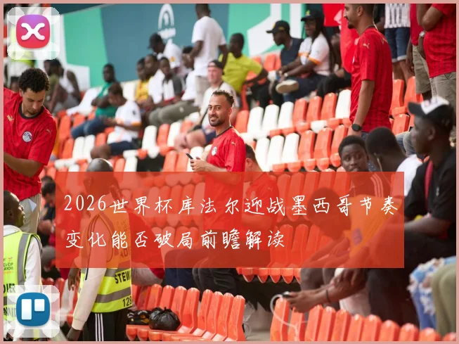 2026世界杯库法尔迎战墨西哥节奏变化能否破局前瞻解读