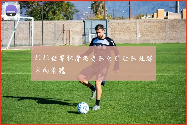 2026世界杯摩洛哥队对巴西队让球方向前瞻