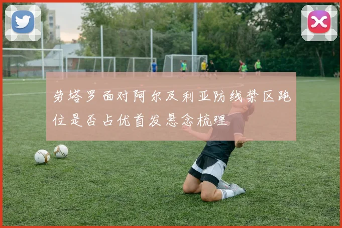 劳塔罗面对阿尔及利亚防线禁区跑位是否占优首发悬念梳理