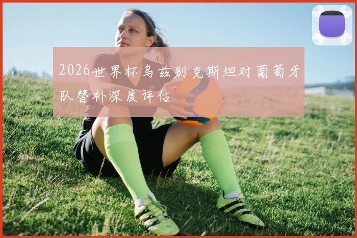 2026世界杯乌兹别克斯坦对葡萄牙队替补深度评估