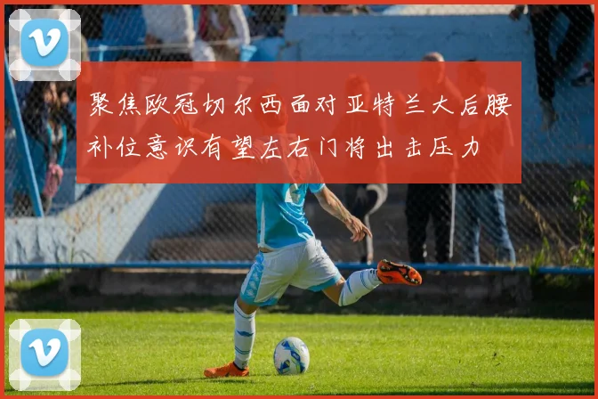 聚焦欧冠切尔西面对亚特兰大后腰补位意识有望左右门将出击压力