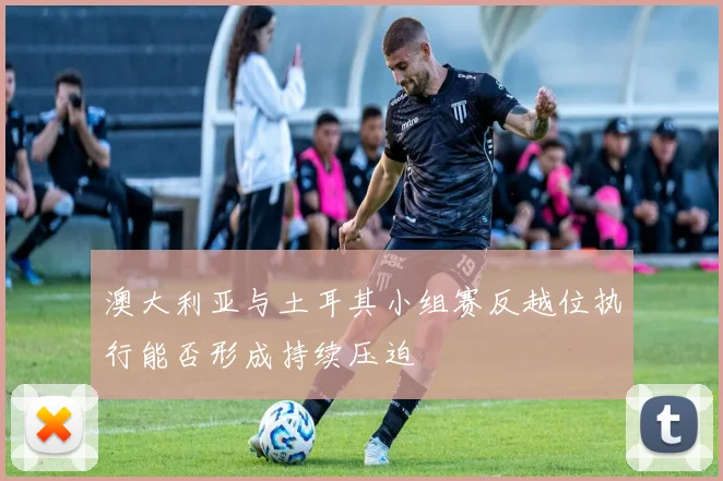 澳大利亚与土耳其小组赛反越位执行能否形成持续压迫