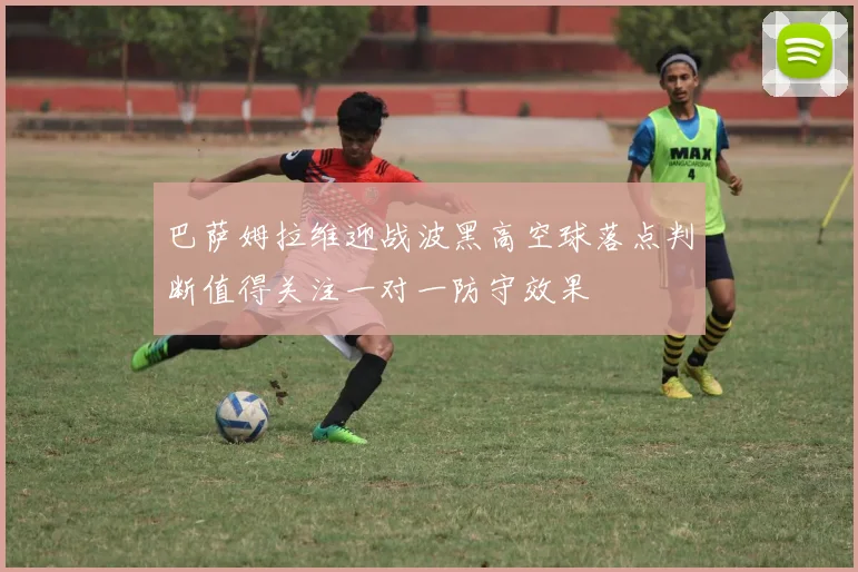 巴萨姆拉维迎战波黑高空球落点判断值得关注一对一防守效果