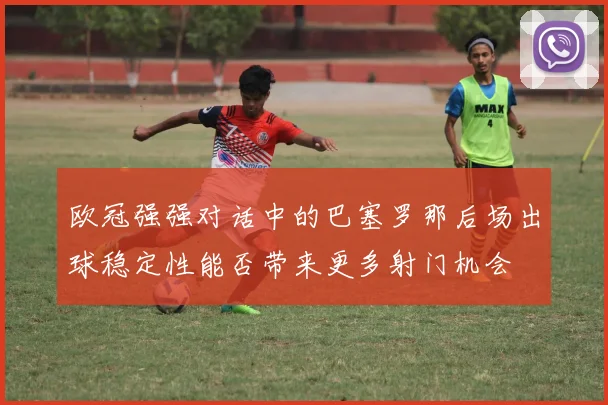 欧冠强强对话中的巴塞罗那后场出球稳定性能否带来更多射门机会