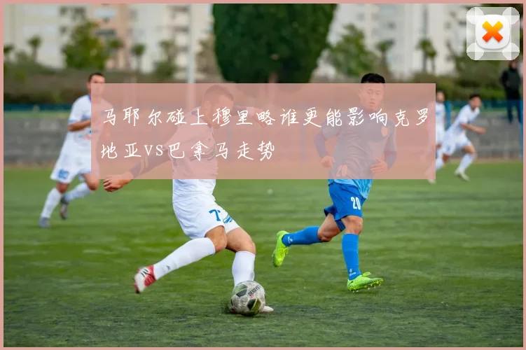 马耶尔碰上穆里略谁更能影响克罗地亚vs巴拿马走势