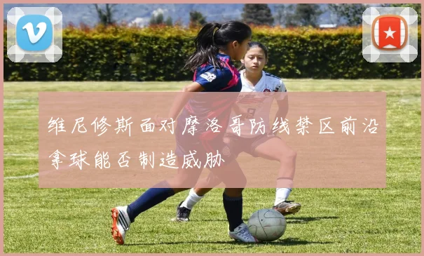 维尼修斯面对摩洛哥防线禁区前沿拿球能否制造威胁