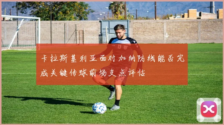卡拉斯基利亚面对加纳防线能否完成关键传球前场支点评估