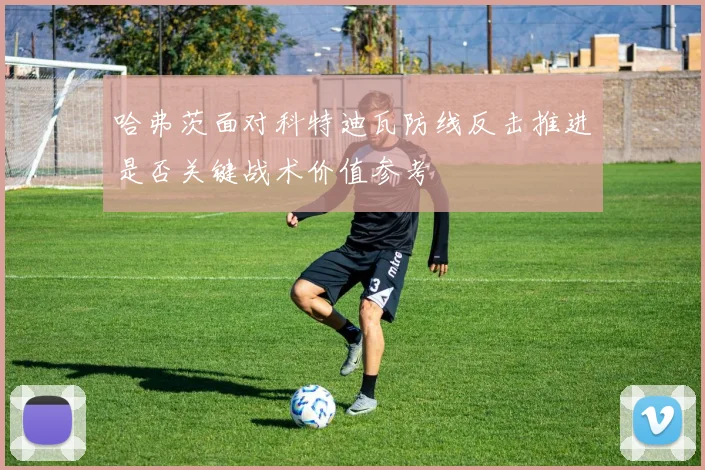 哈弗茨面对科特迪瓦防线反击推进是否关键战术价值参考