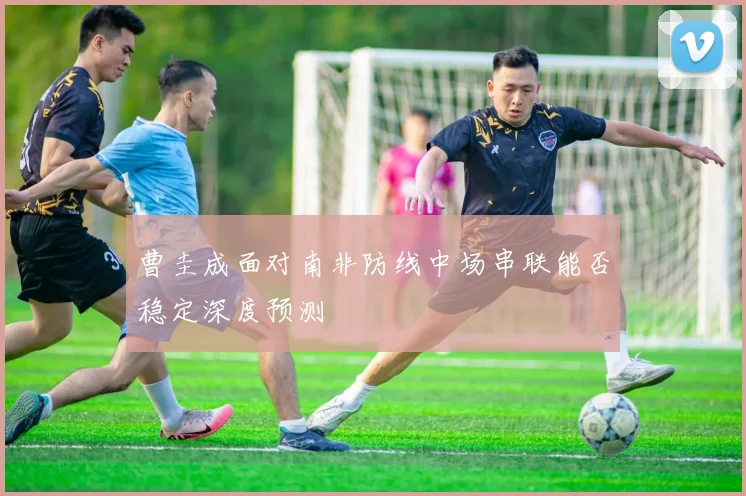 曹圭成面对南非防线中场串联能否稳定深度预测