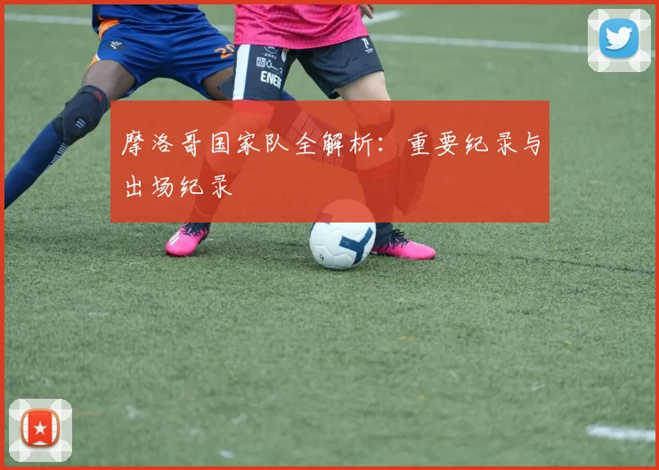 摩洛哥国家队全解析：重要纪录与出场纪录