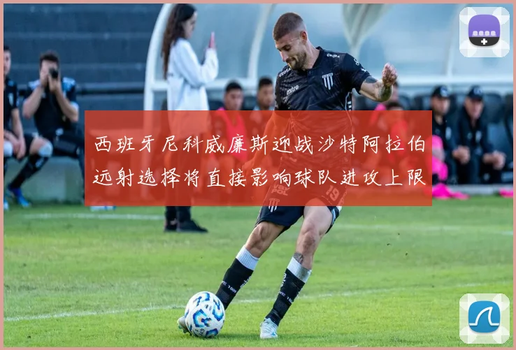 西班牙尼科威廉斯迎战沙特阿拉伯远射选择将直接影响球队进攻上限