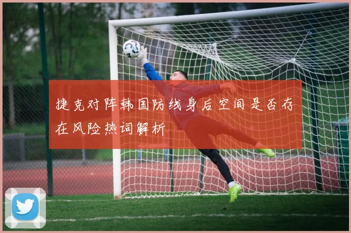 捷克对阵韩国防线身后空间是否存在风险热词解析