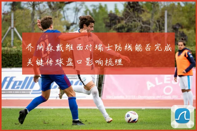 乔纳森戴维面对瑞士防线能否完成关键传球盘口影响梳理